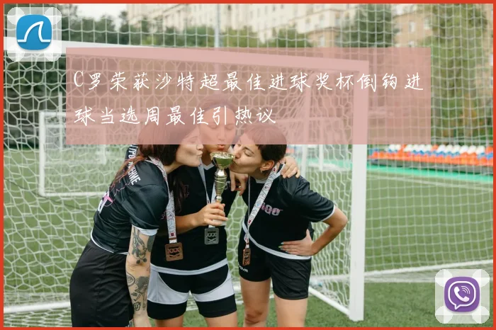 C罗荣获沙特超最佳进球奖杯倒钩进球当选周最佳引热议