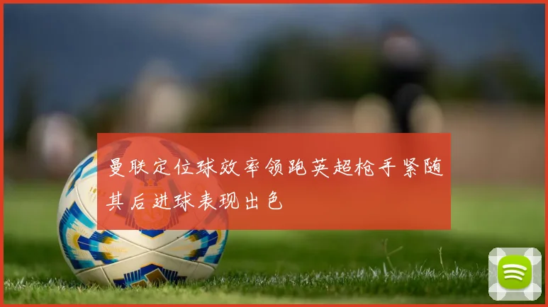 曼联定位球效率领跑英超枪手紧随其后进球表现出色