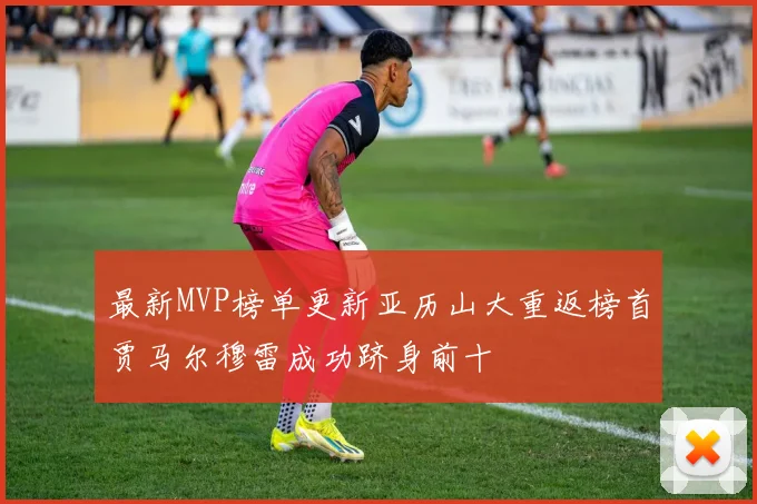 最新MVP榜单更新亚历山大重返榜首贾马尔穆雷成功跻身前十