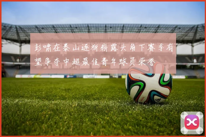 彭啸在泰山逐渐崭露头角下赛季有望争夺中超最佳青年球员荣誉