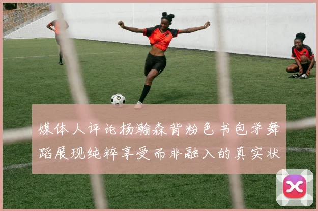 媒体人评论杨瀚森背粉色书包学舞蹈展现纯粹享受而非融入的真实状态