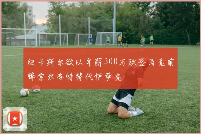 纽卡斯尔欲以年薪300万欧签马竞前锋索尔洛特替代伊萨克