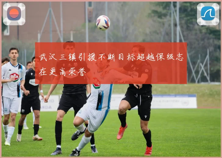 武汉三镇引援不断目标超越保级志在更高荣誉
