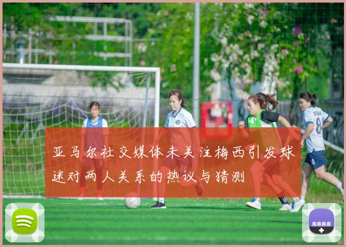 亚马尔社交媒体未关注梅西引发球迷对两人关系的热议与猜测