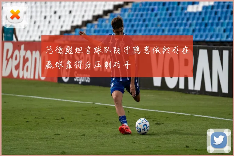 范德彪坦言球队防守隐患依然存在赢球靠得分压制对手