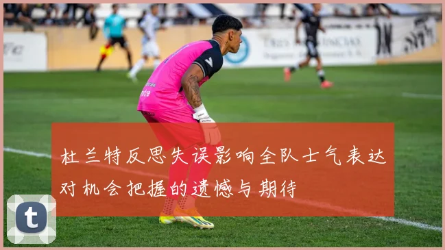 杜兰特反思失误影响全队士气表达对机会把握的遗憾与期待