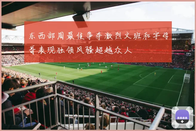 东西部周最佳争夺激烈文班和字母哥表现独领风骚超越众人