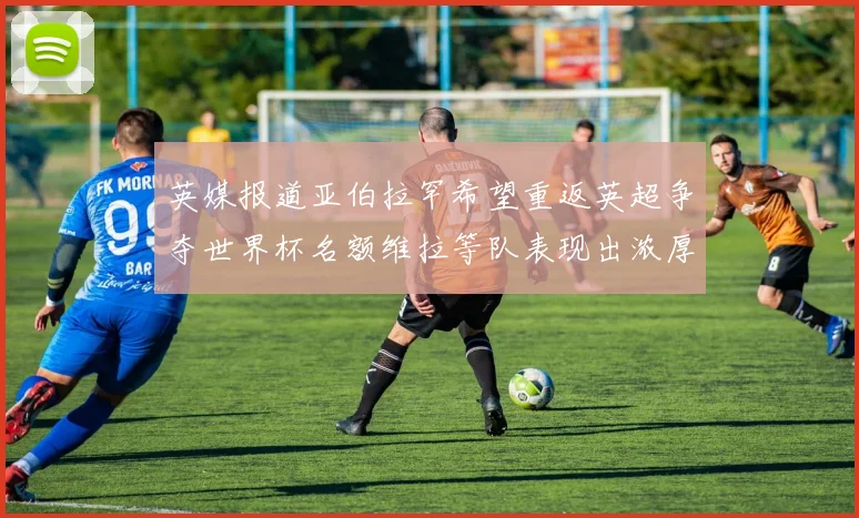 英媒报道亚伯拉罕希望重返英超争夺世界杯名额维拉等队表现出浓厚兴趣