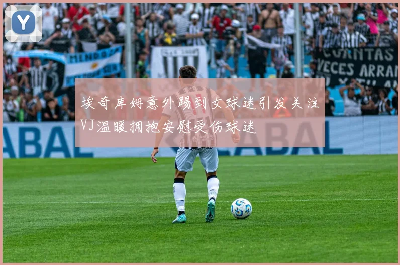 埃奇库姆意外踢到女球迷引发关注VJ温暖拥抱安慰受伤球迷