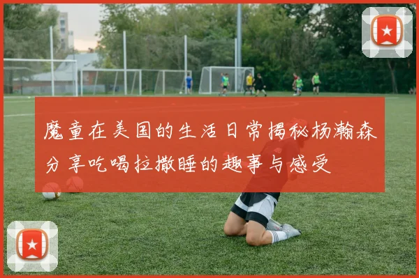 魔童在美国的生活日常揭秘杨瀚森分享吃喝拉撒睡的趣事与感受