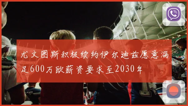 尤文图斯积极续约伊尔迪兹愿意满足600万欧薪资要求至2030年