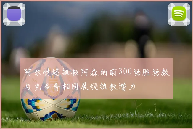 阿尔特塔执教阿森纳前300场胜场数与克洛普相同展现执教潜力