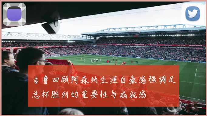 吉鲁回顾阿森纳生涯自豪感强调足总杯胜利的重要性与成就感