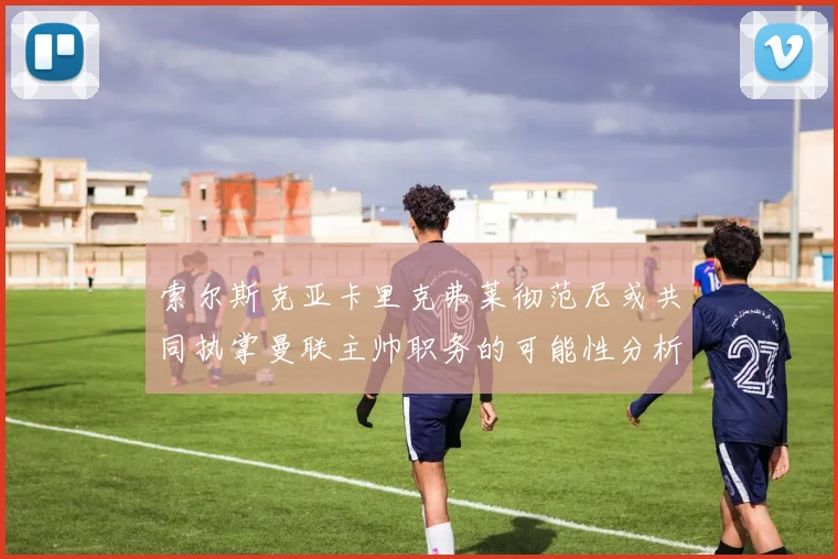 索尔斯克亚卡里克弗莱彻范尼或共同执掌曼联主帅职务的可能性分析