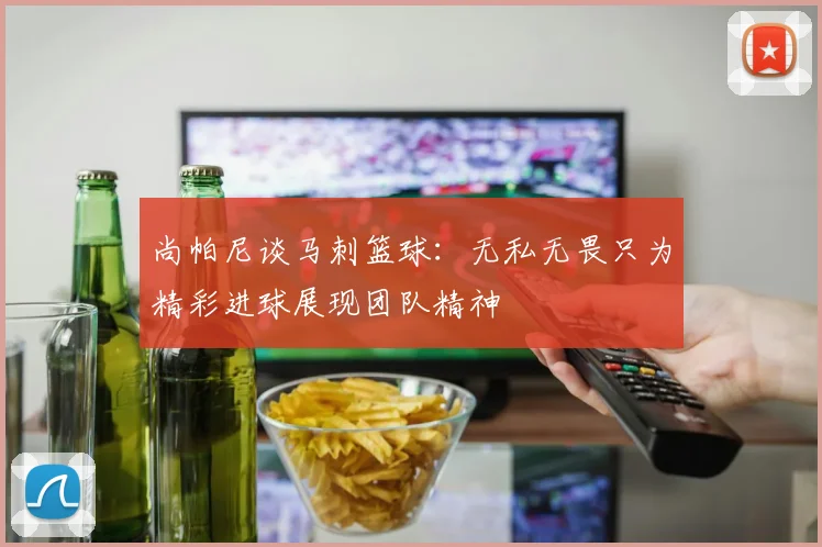 尚帕尼谈马刺篮球：无私无畏只为精彩进球展现团队精神