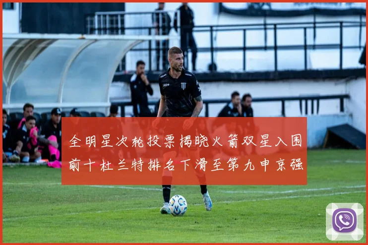 全明星次轮投票揭晓火箭双星入围前十杜兰特排名下滑至第九申京强势晋级第十位