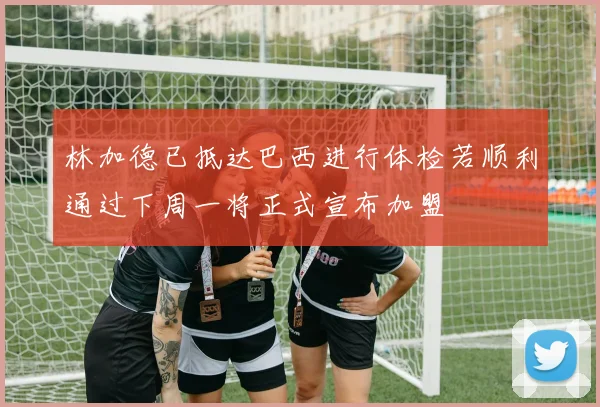 林加德已抵达巴西进行体检若顺利通过下周一将正式宣布加盟