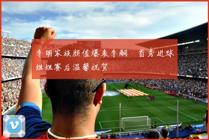 李明家族颜值爆表李嗣镕首秀进球姐姐赛后温馨祝贺