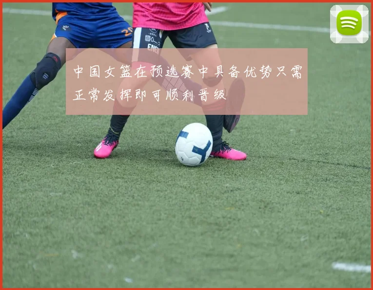 中国女篮在预选赛中具备优势只需正常发挥即可顺利晋级