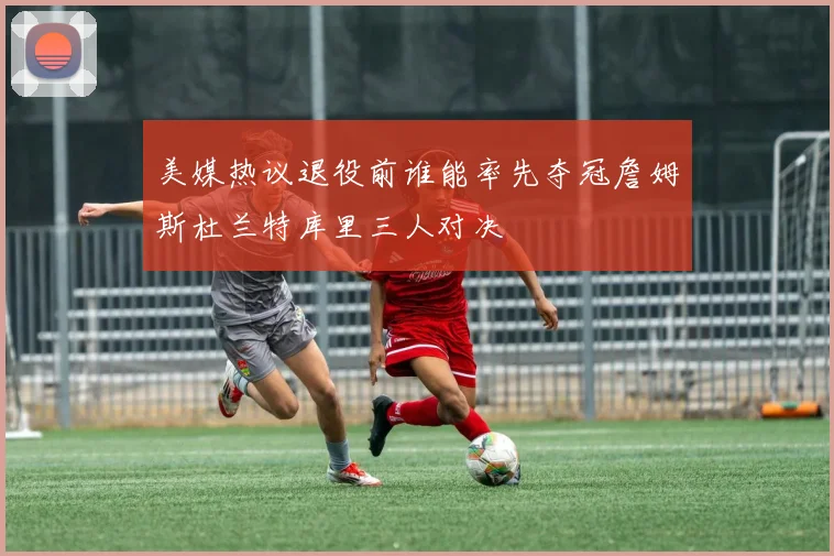 美媒热议退役前谁能率先夺冠詹姆斯杜兰特库里三人对决