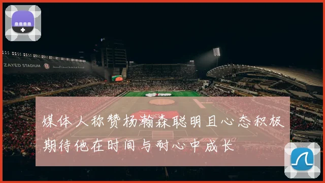 媒体人称赞杨瀚森聪明且心态积极期待他在时间与耐心中成长