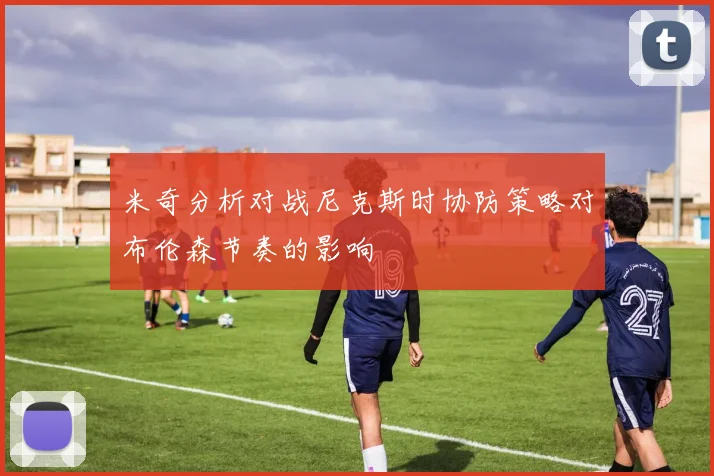 米奇分析对战尼克斯时协防策略对布伦森节奏的影响