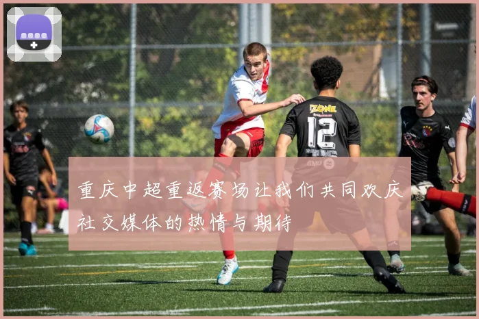 重庆中超重返赛场让我们共同欢庆社交媒体的热情与期待