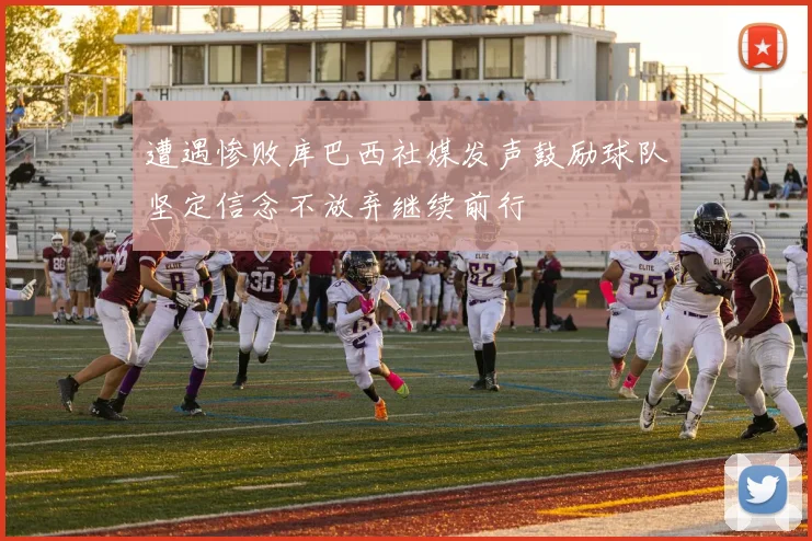 遭遇惨败库巴西社媒发声鼓励球队坚定信念不放弃继续前行